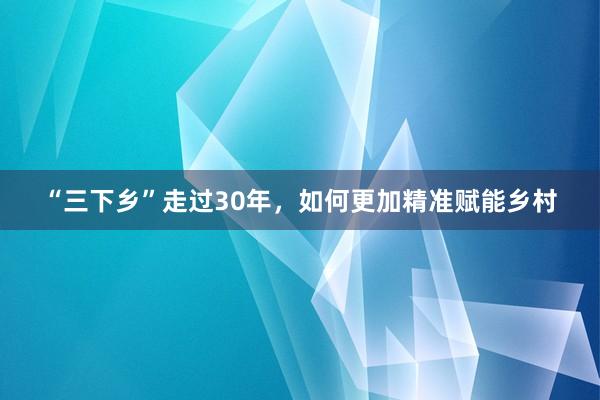 “三下乡”走过30年，如何更加精准赋能乡村