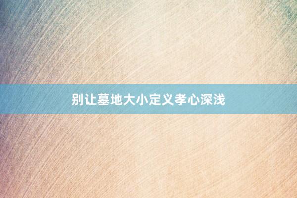 别让墓地大小定义孝心深浅